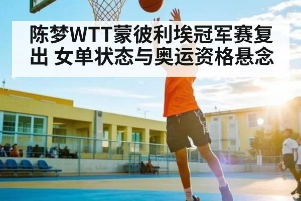 陈梦WTT蒙彼利埃冠军赛复出 女单状态与奥运资格悬念