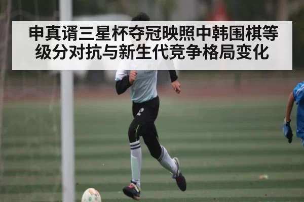 申真谞三星杯夺冠映照中韩围棋等级分对抗与新生代竞争格局变化