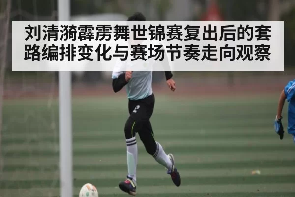 刘清漪霹雳舞世锦赛复出后的套路编排变化与赛场节奏走向观察